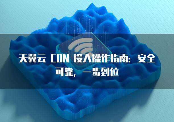天翼云 CDN 接入操作指南：安全可靠，一步到位