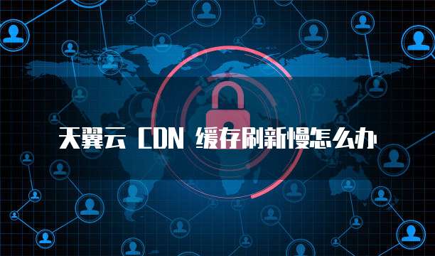 天翼云 CDN 缓存刷新慢怎么办