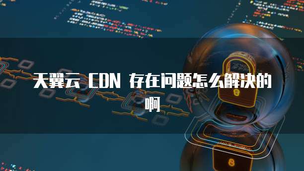 天翼云 CDN 存在问题怎么解决的啊