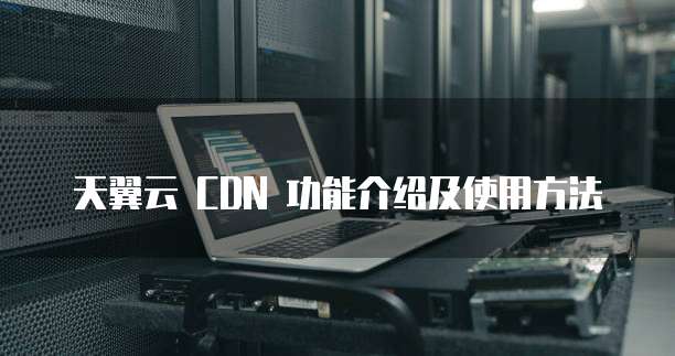 天翼云 CDN 功能介绍及使用方法