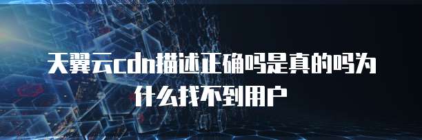天翼云cdn描述正确吗是真的吗为什么找不到用户