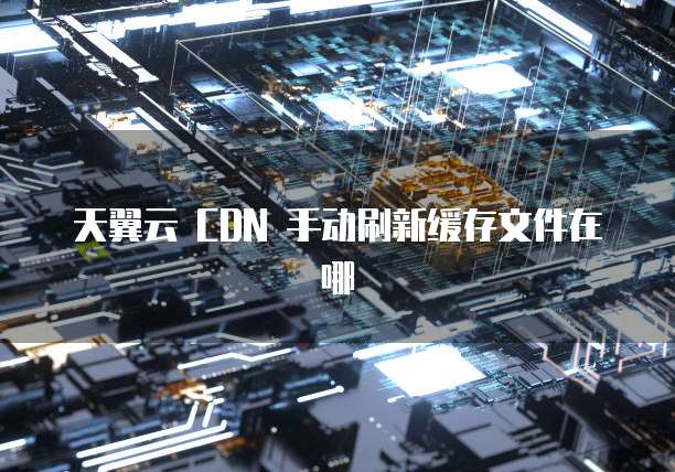 天翼云 CDN 手动刷新缓存文件在哪