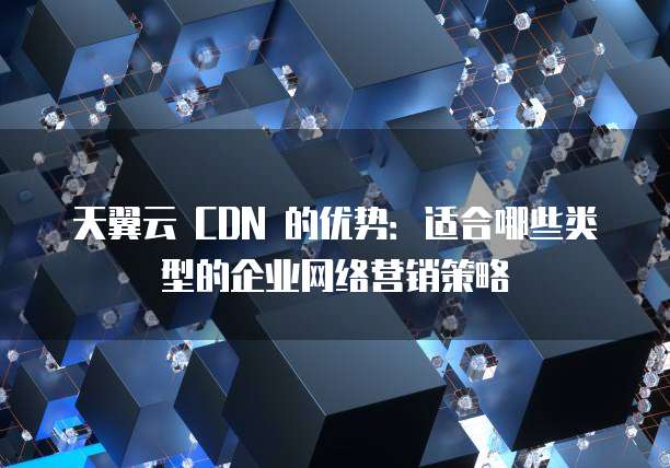 天翼云 CDN 的优势:适合哪些类型的企业网络营销策略