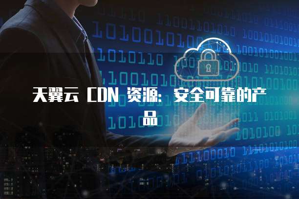 天翼云 CDN 资源:安全可靠的产品