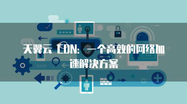 天翼云 CDN:一个高效的网络加速解决方案