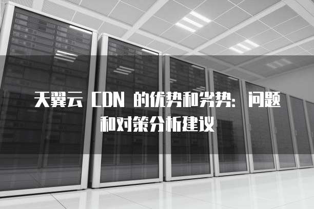 天翼云 CDN 的优势和劣势:问题和对策分析建议