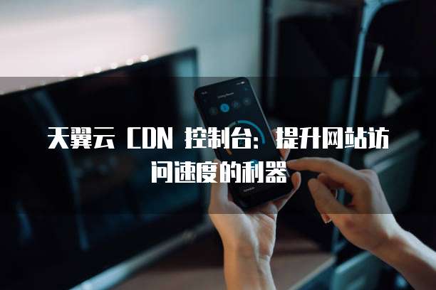 天翼云 CDN 控制台:提升网站访问速度的利器