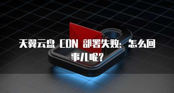 天翼云盘 CDN 部署失败:怎么回事儿呢?