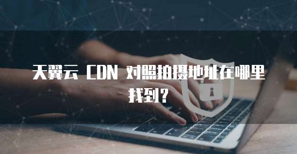 天翼云 CDN 对照拍摄地址在哪里找到?
