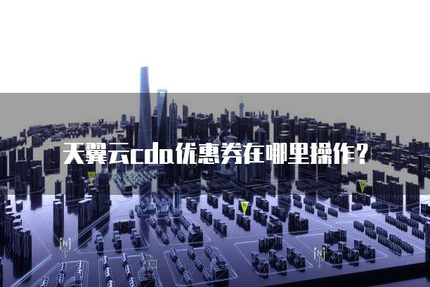 天翼云cda优惠券在哪里操作?