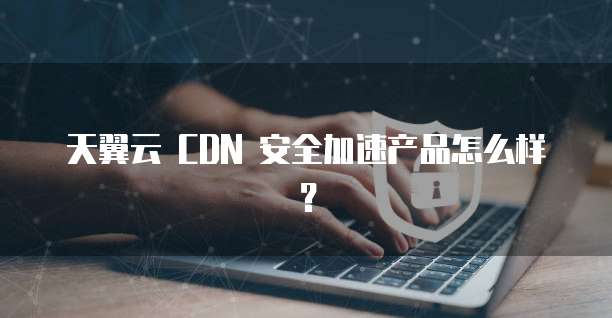 天翼云 CDN 安全加速产品怎么样?