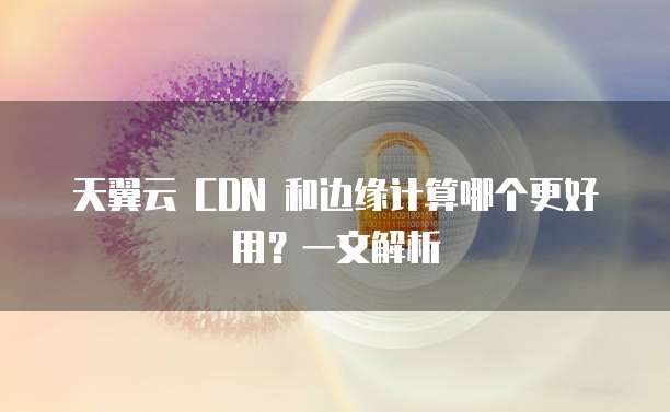 天翼云 CDN 和边缘计算哪个更好用?一文解析