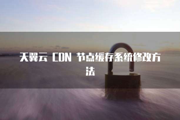 天翼云 CDN 节点缓存系统修改方法