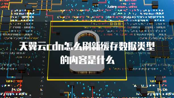 天翼云cdn怎么刷新缓存数据类型的内容是什么