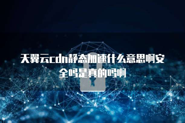 天翼云cdn静态加速什么意思啊安全吗是真的吗啊