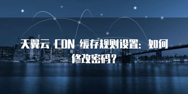 天翼云 CDN 缓存规则设置:如何修改密码?