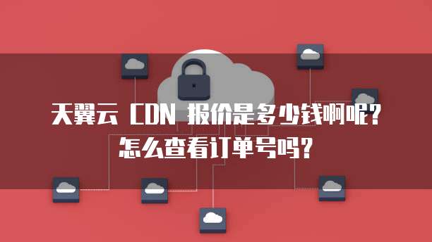 天翼云 CDN 报价是多少钱啊呢?怎么查看订单号吗?