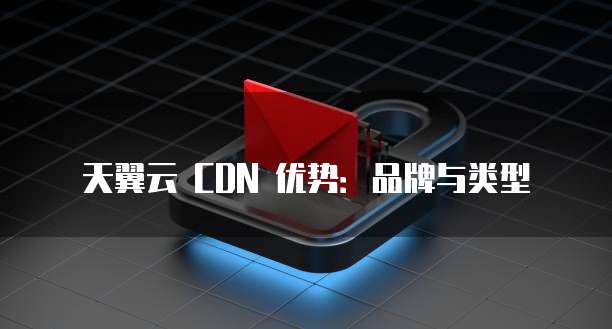 天翼云 CDN 优势:品牌与类型