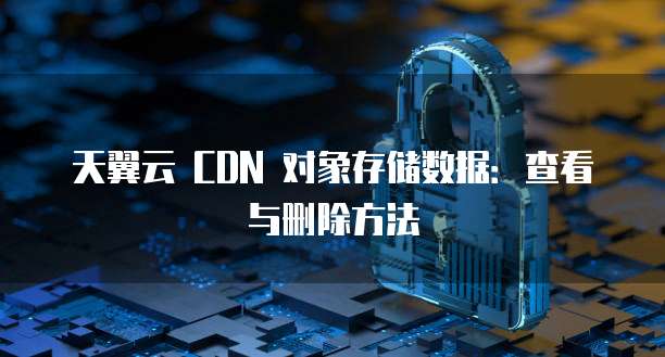 天翼云 CDN 对象存储数据:查看与删除方法