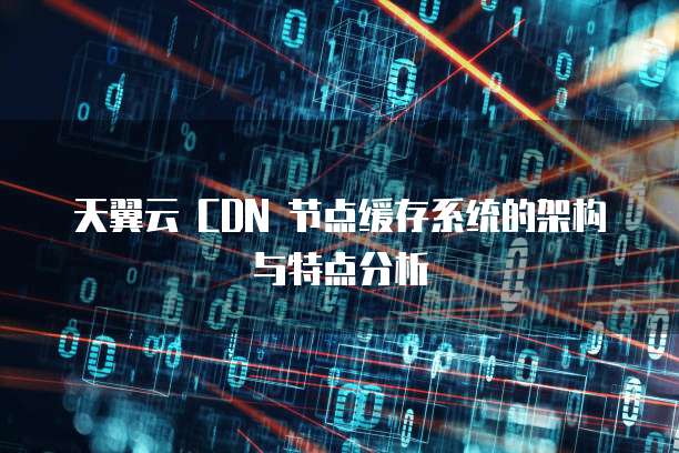 天翼云 CDN 节点缓存系统的架构与特点分析