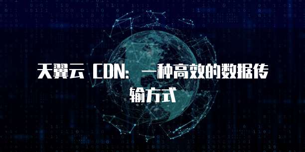 天翼云 CDN:一种高效的数据传输方式