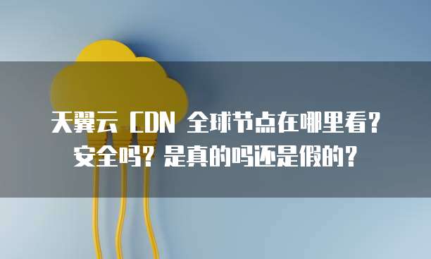 天翼云 CDN 全球节点在哪里看？安全吗？是真的吗还是假的？
