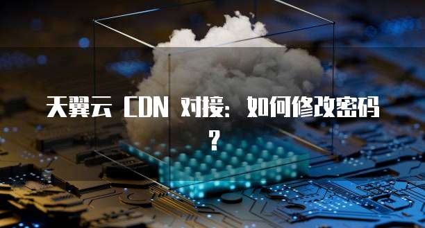 天翼云 CDN 对接:如何修改密码?