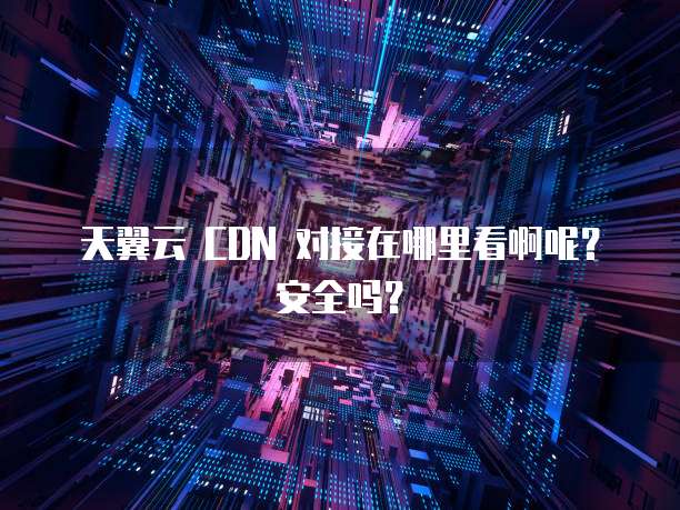 天翼云 CDN 对接在哪里看啊呢?安全吗?