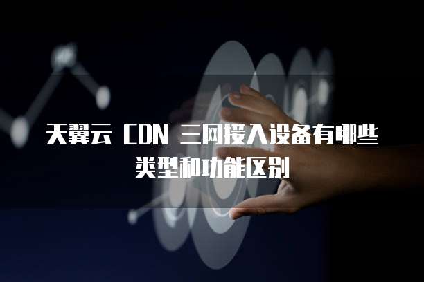 天翼云 CDN 三网接入设备有哪些类型和功能区别