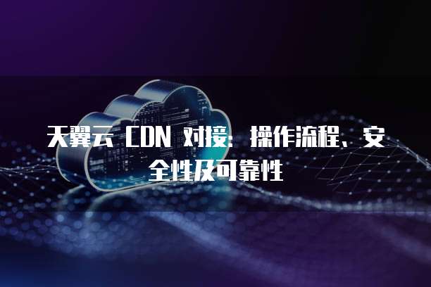 天翼云 CDN 对接:操作流程、安全性及可靠性