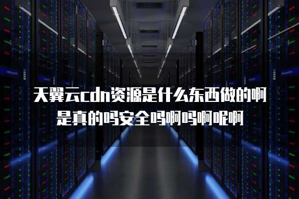天翼云cdn资源是什么东西做的啊是真的吗安全吗啊吗啊呢啊