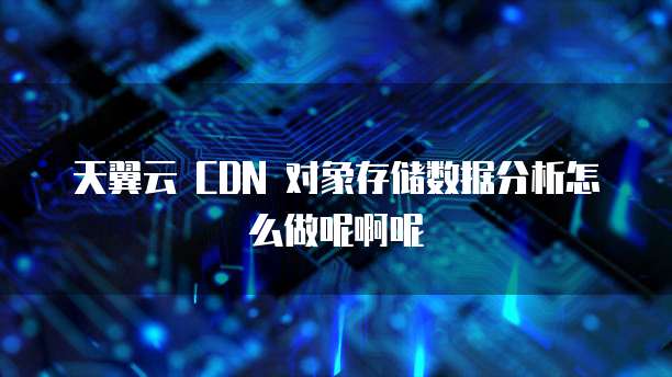 天翼云 CDN 对象存储数据分析怎么做呢啊呢