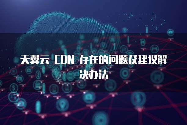 天翼云 CDN 存在的问题及建议解决办法