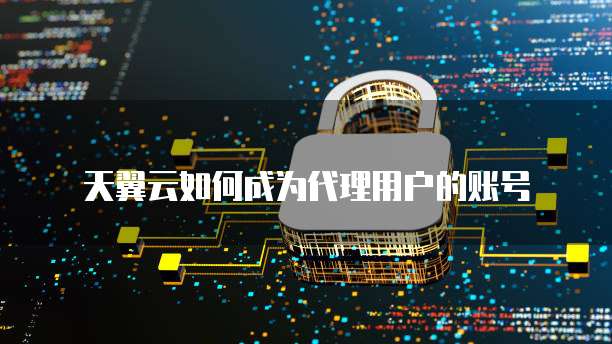 天翼云如何成为代理用户的账号