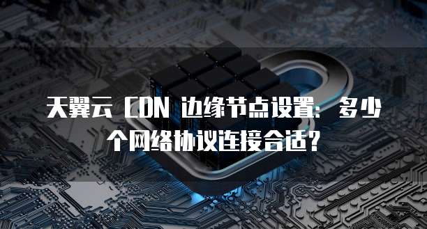 天翼云 CDN 边缘节点设置：多少个网络协议连接合适？