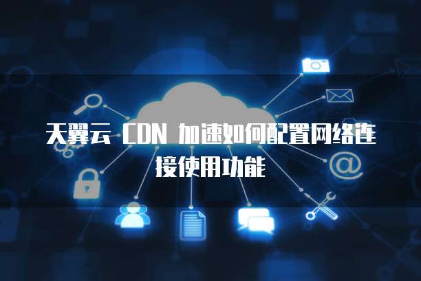 天翼云 CDN 加速如何配置网络连接使用功能