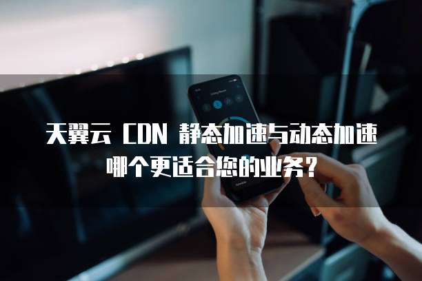 天翼云 CDN 静态加速与动态加速哪个更适合您的业务？