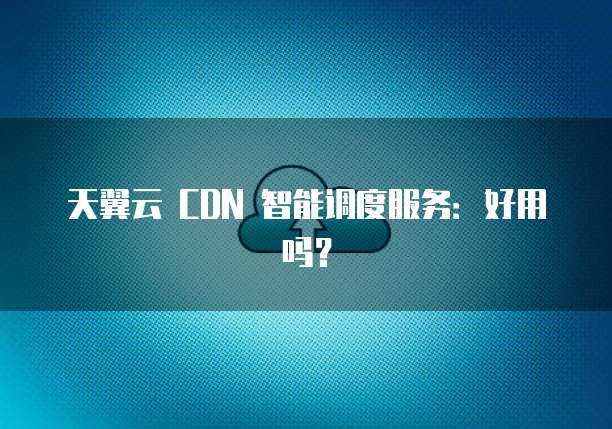 天翼云 CDN 智能调度服务:好用吗?