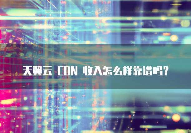 天翼云 CDN 收入怎么样靠谱吗?