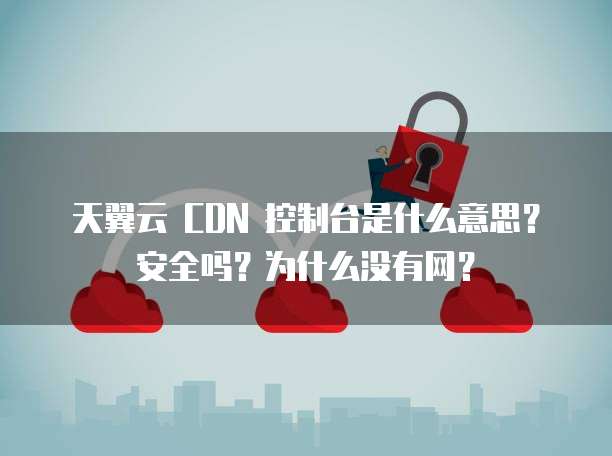 天翼云 CDN 控制台是什么意思?安全吗?为什么没有网?