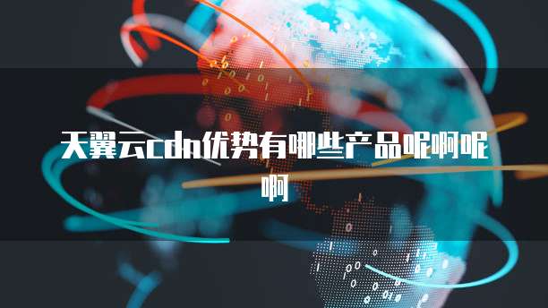 天翼云cdn优势有哪些产品呢啊呢啊