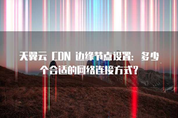 天翼云 CDN 边缘节点设置:多少个合适的网络连接方式?