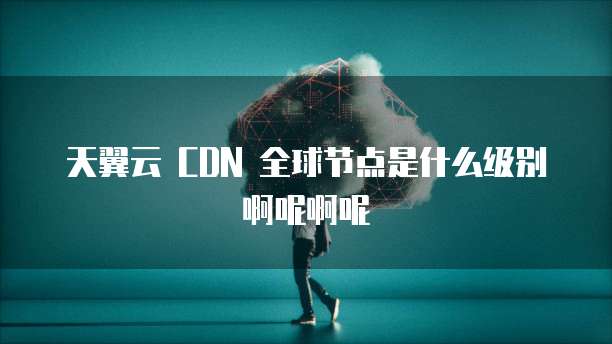 天翼云 CDN 全球节点是什么级别啊呢啊呢