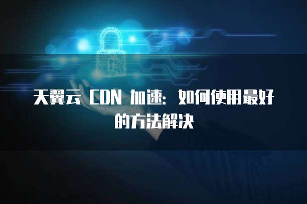 天翼云 CDN 加速:如何使用最好的方法解决