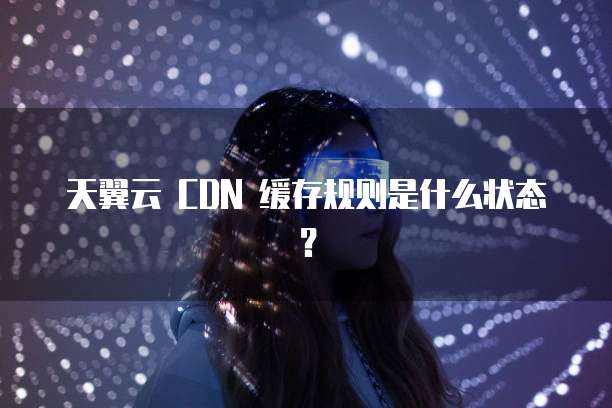 天翼云 CDN 缓存规则是什么状态？