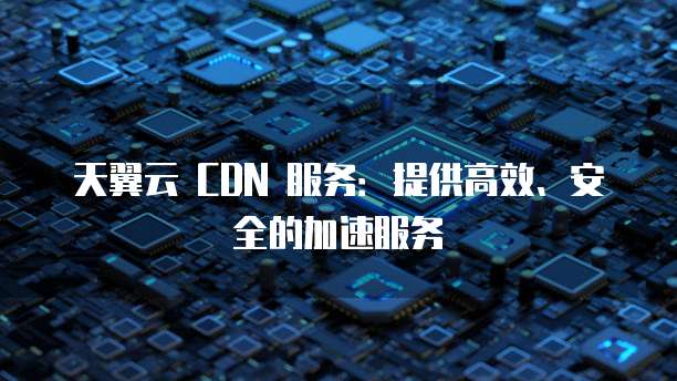 天翼云 CDN 服务:提供高效、安全的加速服务