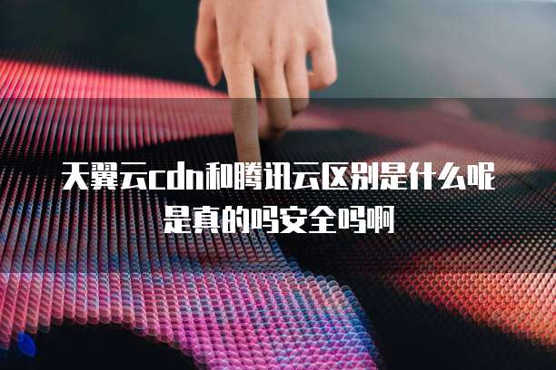 天翼云cdn和腾讯云区别是什么呢是真的吗安全吗啊