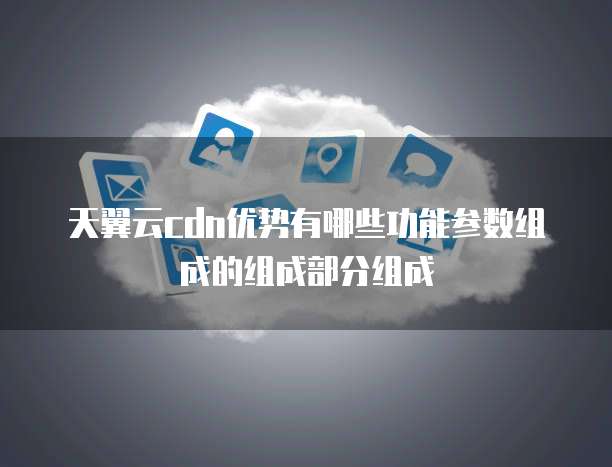 天翼云cdn优势有哪些功能参数组成的组成部分组成
