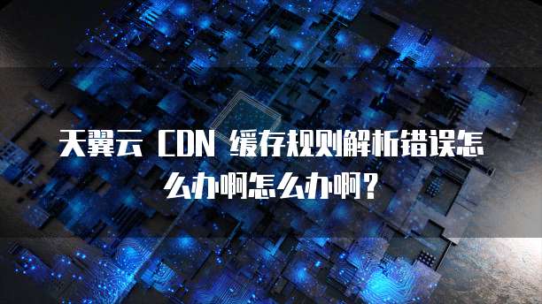 天翼云 CDN 缓存规则解析错误怎么办啊怎么办啊?