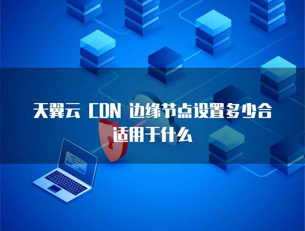 天翼云 CDN 边缘节点设置多少合适用于什么